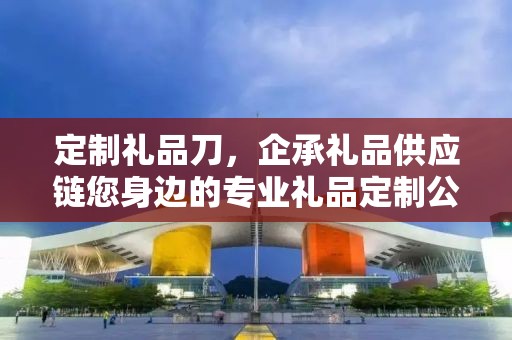 定制礼品刀，企承礼品供应链您身边的专业礼品定制公司